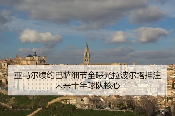 亚马尔续约巴萨细节全曝光拉波尔塔押注未来十年球队核心