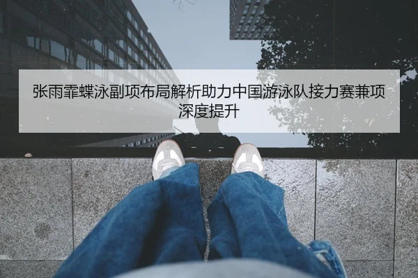 张雨霏蝶泳副项布局解析助力中国游泳队接力赛兼项深度提升