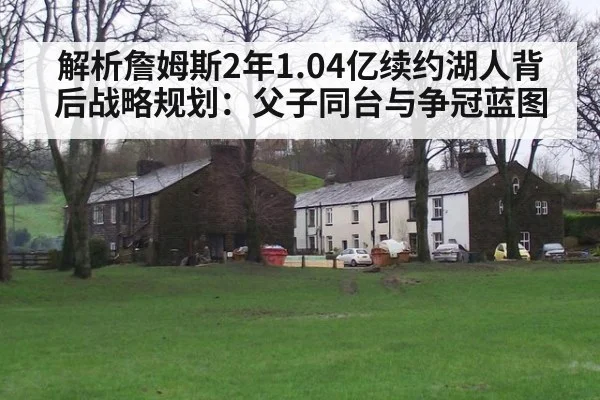 解析詹姆斯2年1.04亿续约湖人背后战略规划：父子同台与争冠蓝图