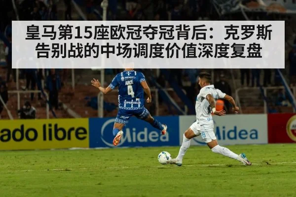 皇马第15座欧冠夺冠背后:克罗斯告别战的中场调度价值深度复盘