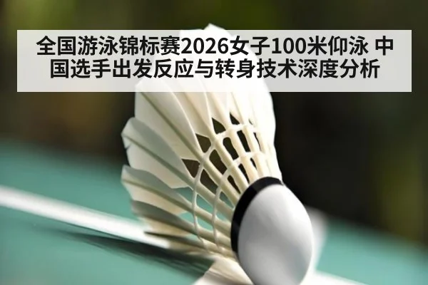 全国游泳锦标赛2026女子100米仰泳 中国选手出发反应与转身技术深度分析