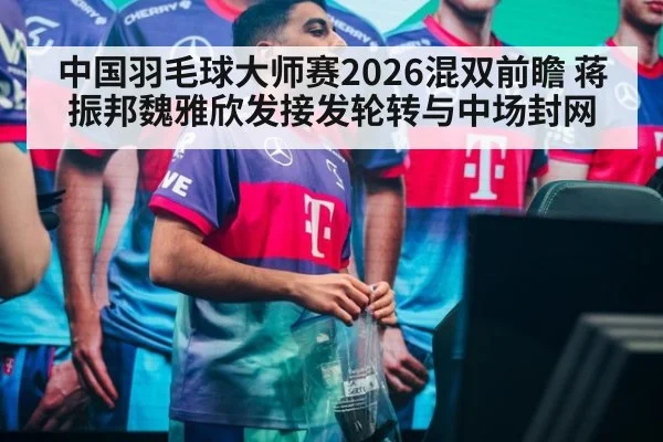 中国羽毛球大师赛2026混双前瞻 蒋振邦魏雅欣发接发轮转与中场封网