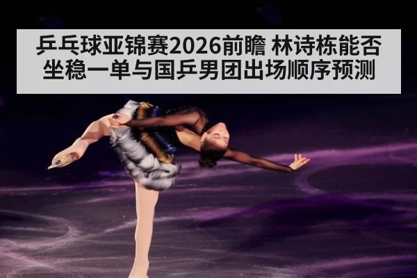 乒乓球亚锦赛2026前瞻 林诗栋能否坐稳一单与国乒男团出场顺序预测