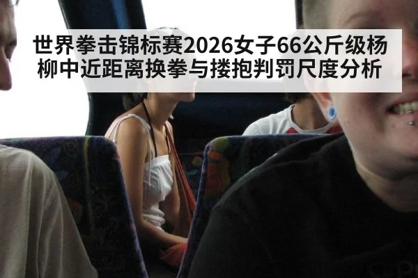世界拳击锦标赛2026女子66公斤级杨柳中近距离换拳与搂抱判罚尺度分析