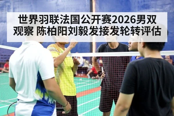 世界羽联法国公开赛2026男双观察 陈柏阳刘毅发接发轮转评估